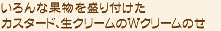 いろんな果物を盛り付けたカスタード、生クリームのＷクリームのせ